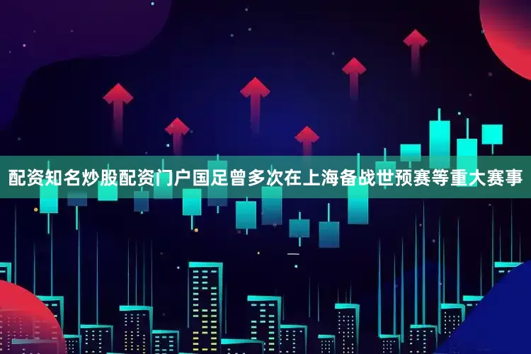 配资知名炒股配资门户国足曾多次在上海备战世预赛等重大赛事