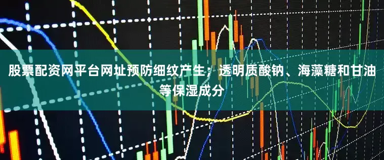 股票配资网平台网址预防细纹产生；透明质酸钠、海藻糖和甘油等保湿成分