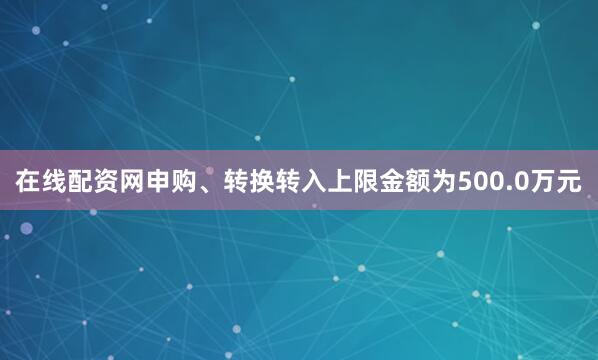 在线配资网申购、转换转入上限金额为500.0万元