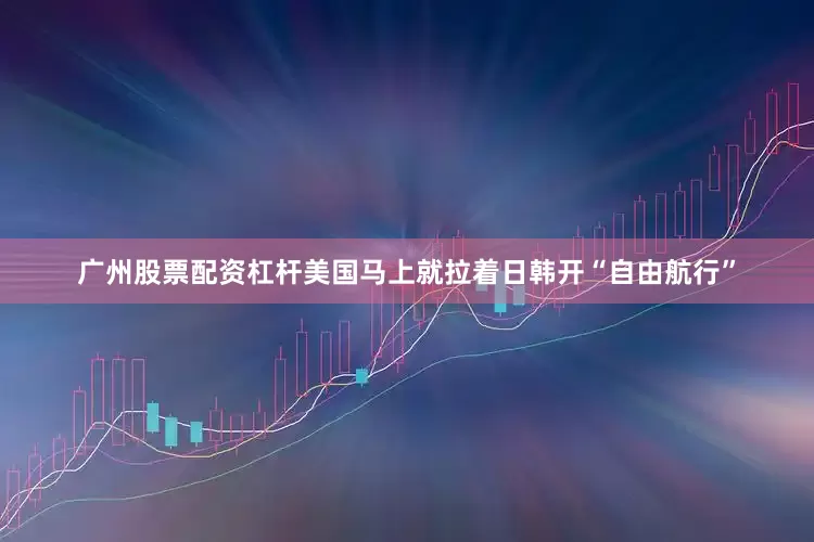 广州股票配资杠杆美国马上就拉着日韩开“自由航行”